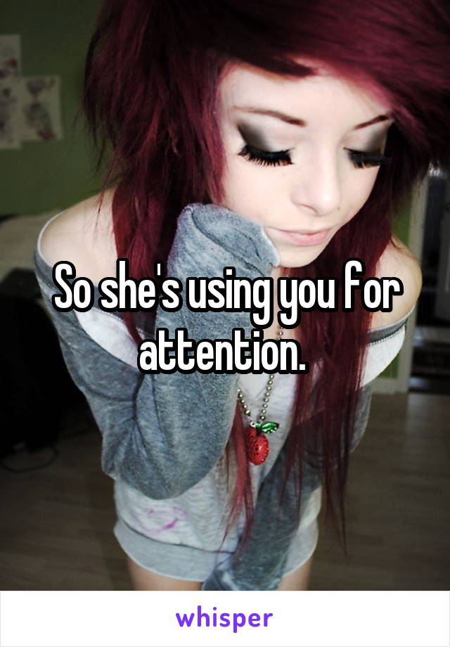So she's using you for attention. 
