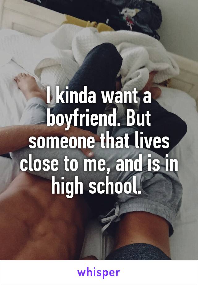 I kinda want a boyfriend. But someone that lives close to me, and is in high school. 