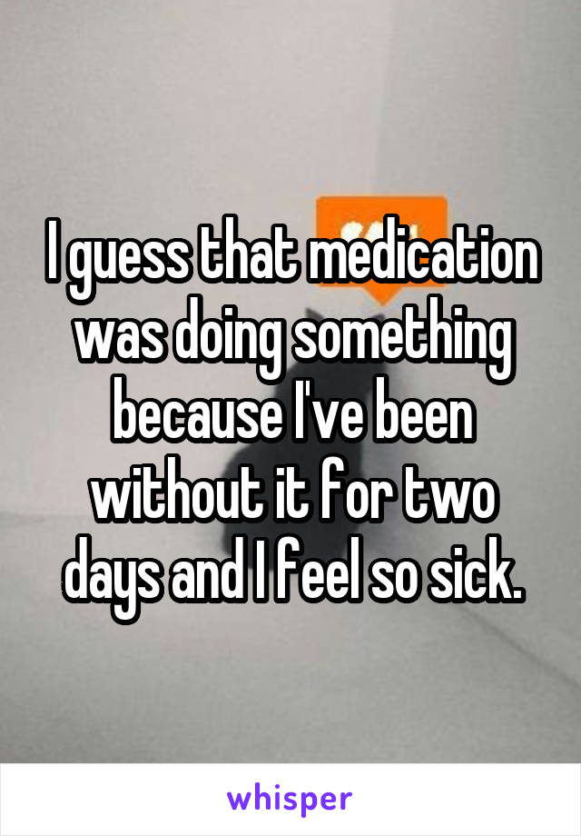 I guess that medication was doing something because I've been without it for two days and I feel so sick.