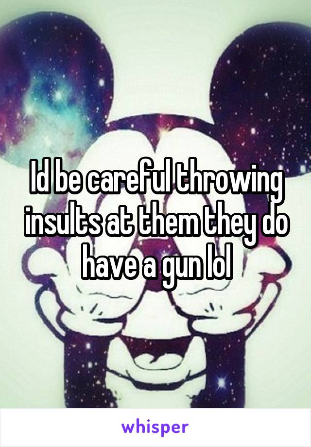 Id be careful throwing insults at them they do have a gun lol