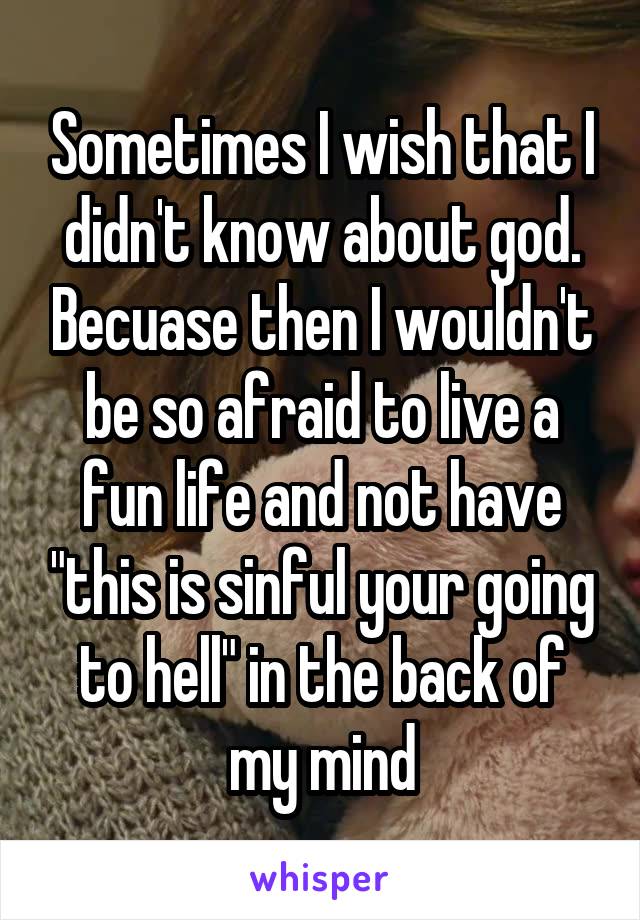 Sometimes I wish that I didn't know about god. Becuase then I wouldn't be so afraid to live a fun life and not have "this is sinful your going to hell" in the back of my mind