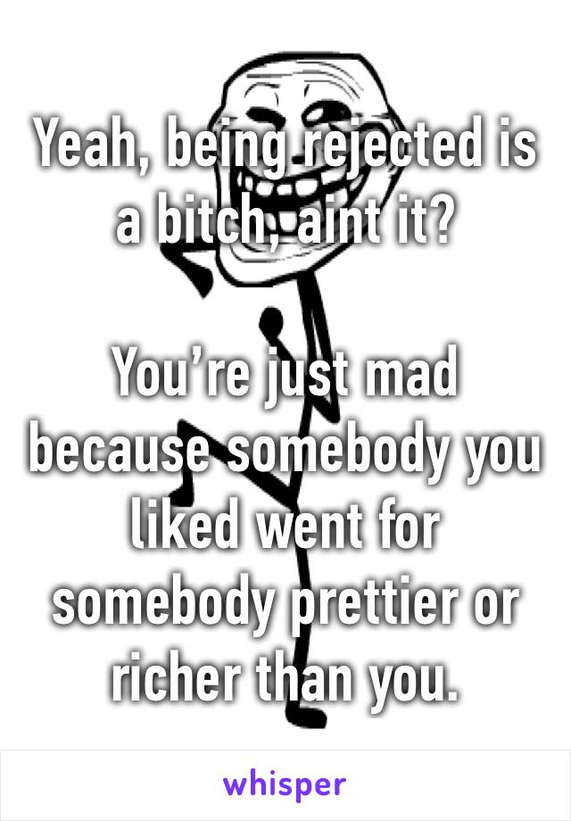 Yeah, being rejected is a bitch, aint it?

You’re just mad because somebody you liked went for somebody prettier or richer than you.