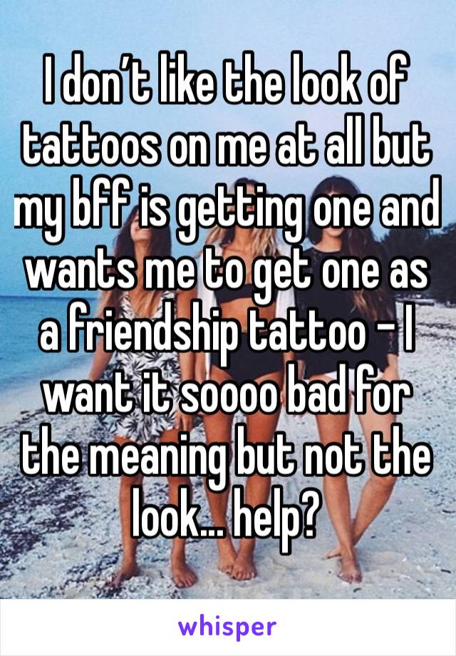 I don’t like the look of tattoos on me at all but my bff is getting one and wants me to get one as a friendship tattoo - I want it soooo bad for the meaning but not the look... help?