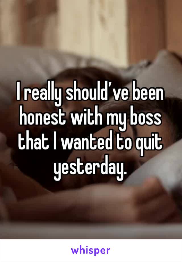 I really should’ve been honest with my boss that I wanted to quit yesterday. 