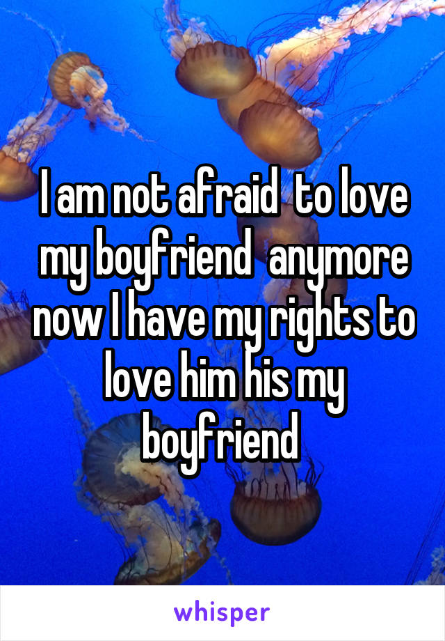 I am not afraid  to love my boyfriend  anymore now I have my rights to love him his my boyfriend 