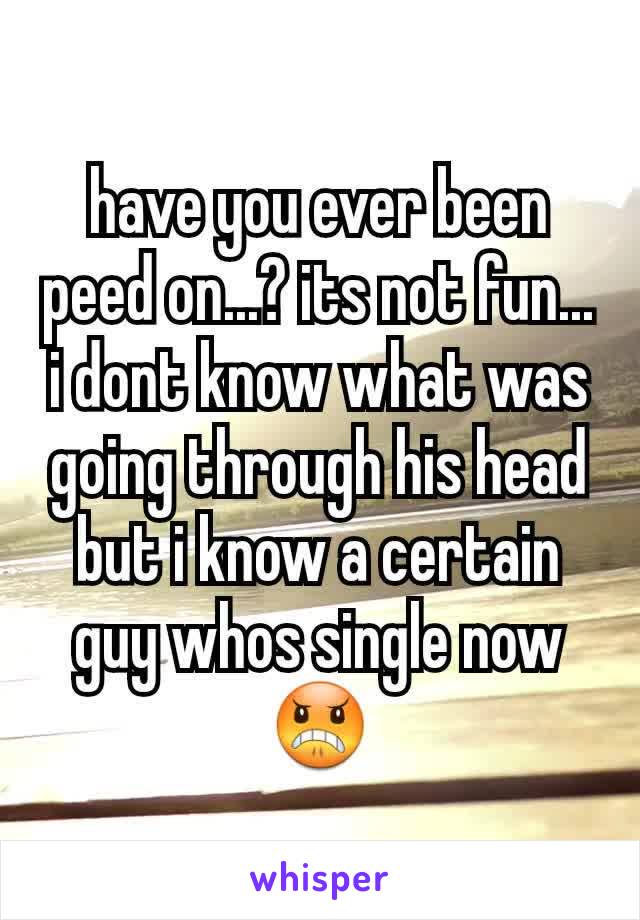 have you ever been peed on...? its not fun... i dont know what was going through his head but i know a certain guy whos single now 😠