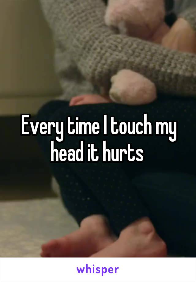 Every time I touch my head it hurts 
