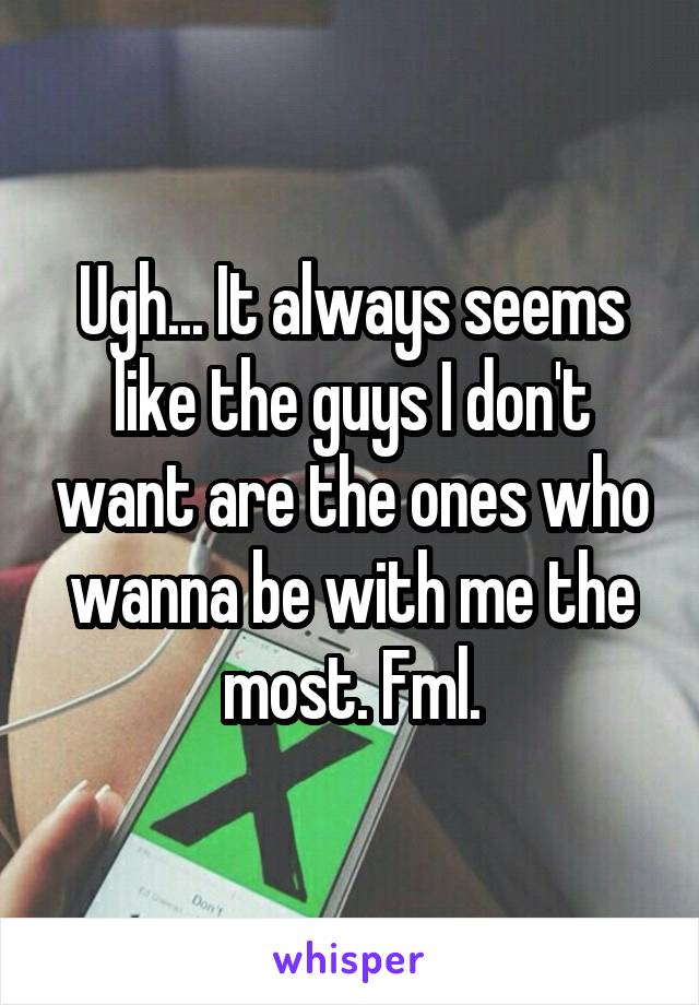 Ugh... It always seems like the guys I don't want are the ones who wanna be with me the most. Fml.