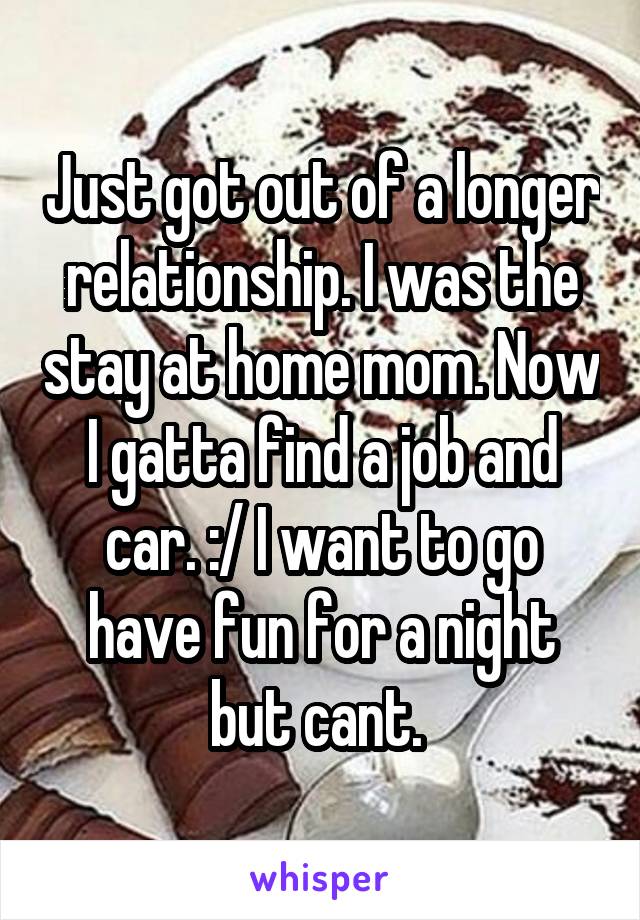Just got out of a longer relationship. I was the stay at home mom. Now I gatta find a job and car. :/ I want to go have fun for a night but cant. 