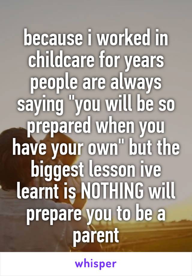 because i worked in childcare for years people are always saying "you will be so prepared when you have your own" but the biggest lesson ive learnt is NOTHING will prepare you to be a parent