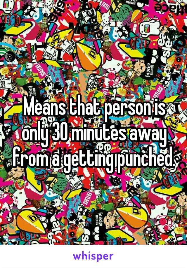 Means that person is only 30 minutes away from a getting punched.