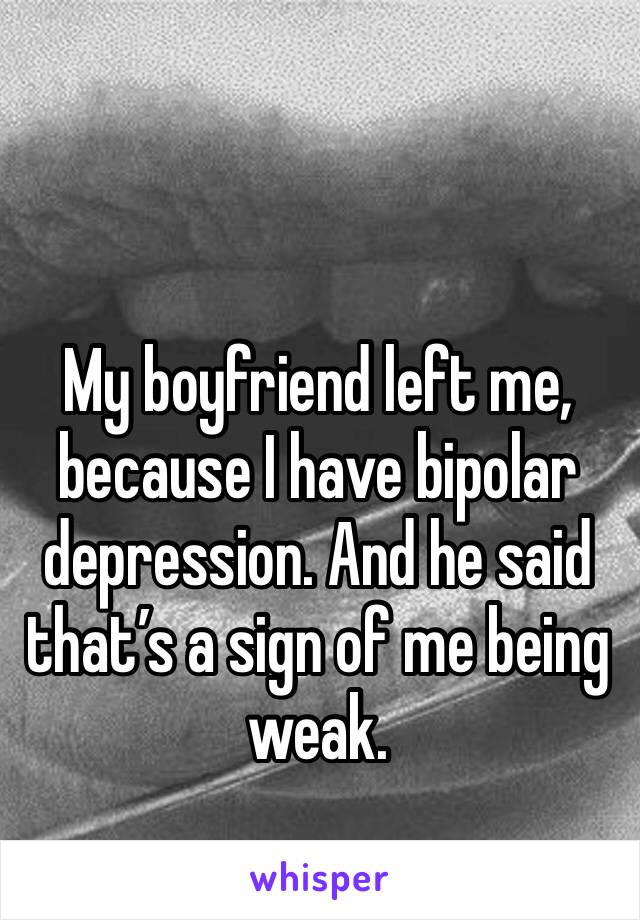 My boyfriend left me, because I have bipolar depression. And he said that’s a sign of me being weak. 