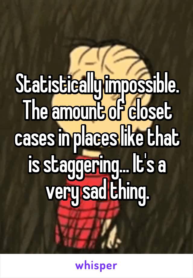 Statistically impossible. The amount of closet cases in places like that is staggering... It's a very sad thing.