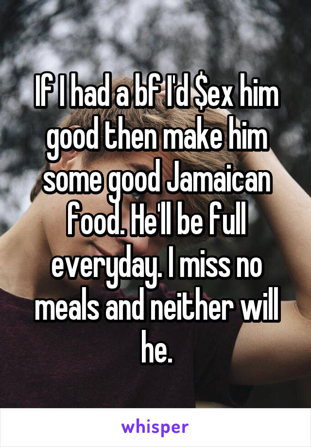If I had a bf I'd $ex him good then make him some good Jamaican food. He'll be full everyday. I miss no meals and neither will he.