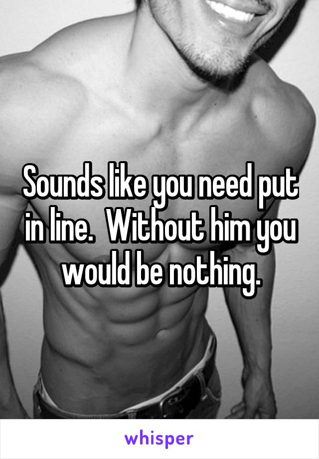 Sounds like you need put in line.  Without him you would be nothing.