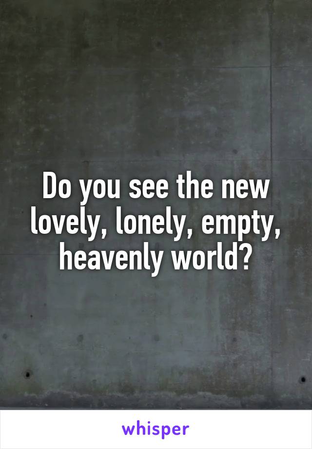 Do you see the new lovely, lonely, empty, heavenly world?