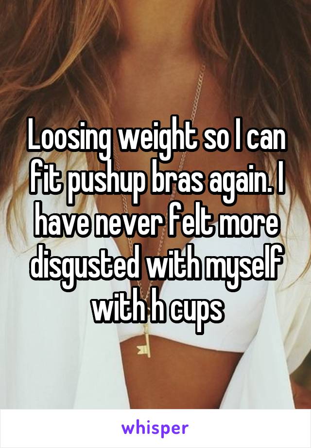 Loosing weight so I can fit pushup bras again. I have never felt more disgusted with myself with h cups