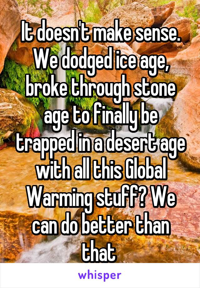 It doesn't make sense. We dodged ice age, broke through stone age to finally be trapped in a desert age with all this Global Warming stuff? We can do better than that 