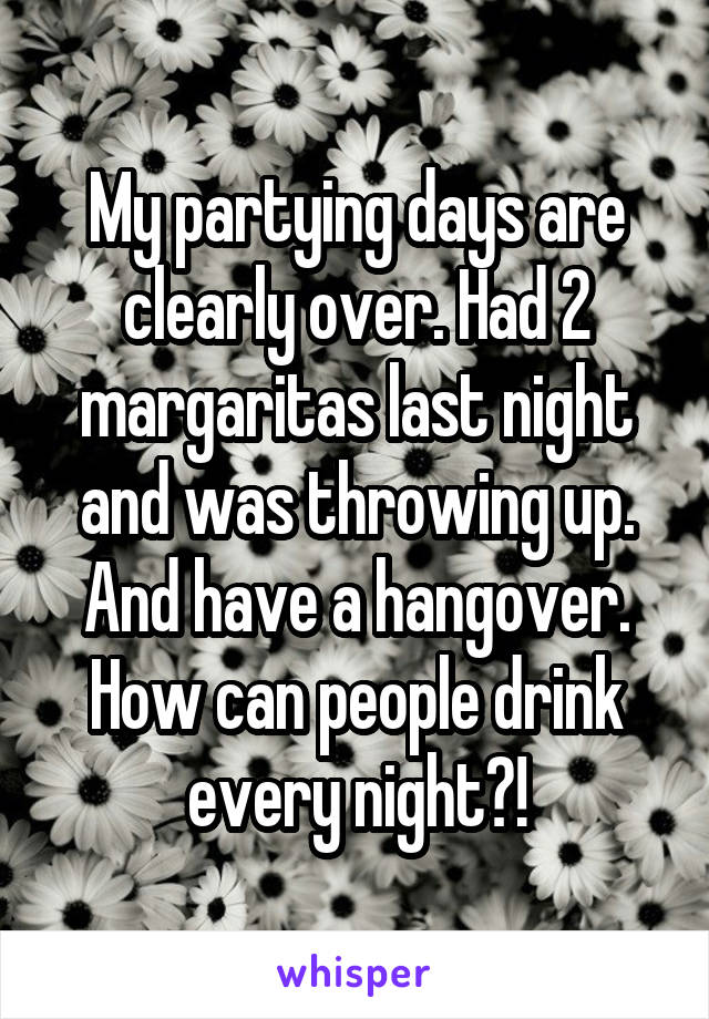 My partying days are clearly over. Had 2 margaritas last night and was throwing up. And have a hangover. How can people drink every night?!