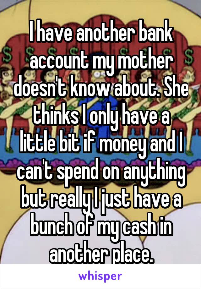 I have another bank account my mother doesn't know about. She thinks I only have a little bit if money and I can't spend on anything but really I just have a bunch of my cash in another place.