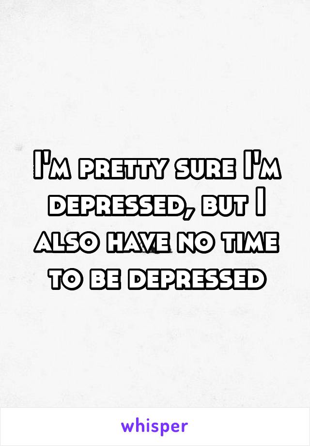 I'm pretty sure I'm depressed, but I also have no time to be depressed
