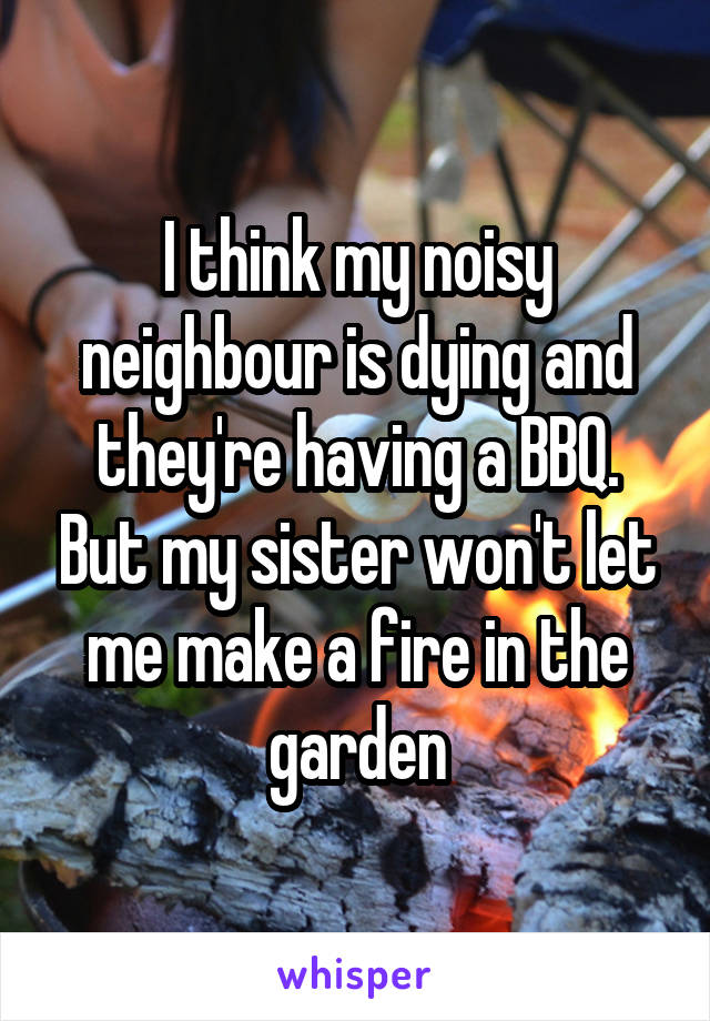 I think my noisy neighbour is dying and they're having a BBQ. But my sister won't let me make a fire in the garden