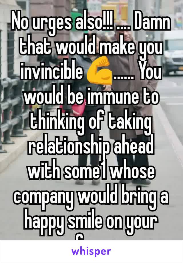 No urges also!!! .... Damn that would make you invincible💪...... You would be immune to thinking of taking relationship ahead  with some1 whose company would bring a happy smile on your face