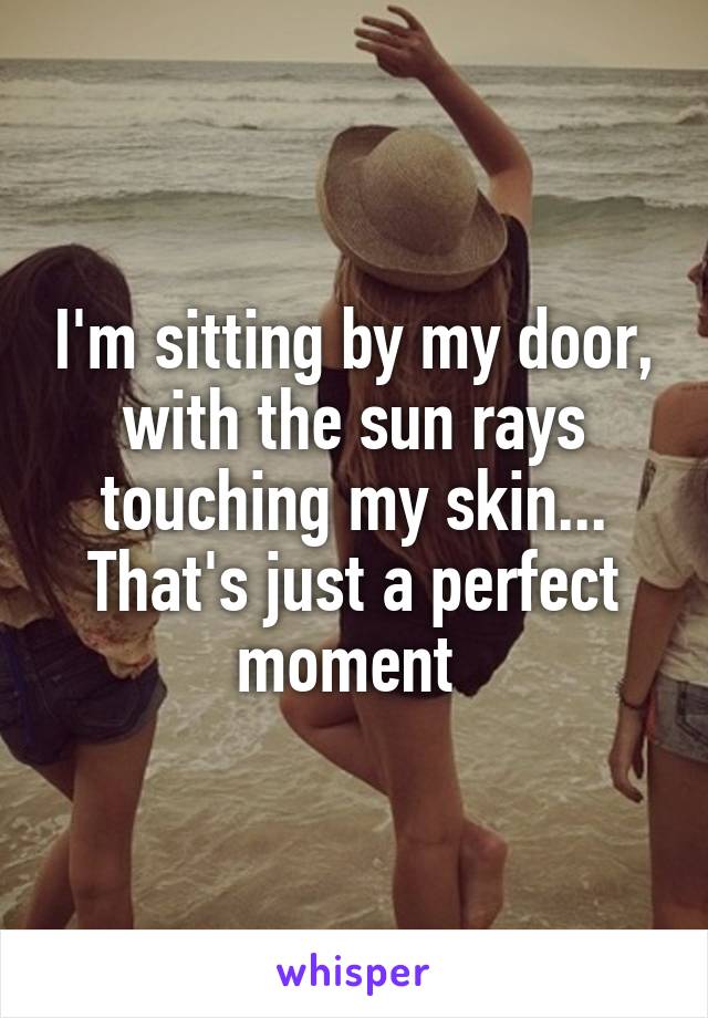 I'm sitting by my door, with the sun rays touching my skin... That's just a perfect moment 