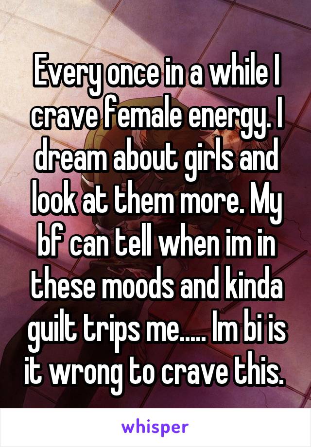 Every once in a while I crave female energy. I dream about girls and look at them more. My bf can tell when im in these moods and kinda guilt trips me..... Im bi is it wrong to crave this. 