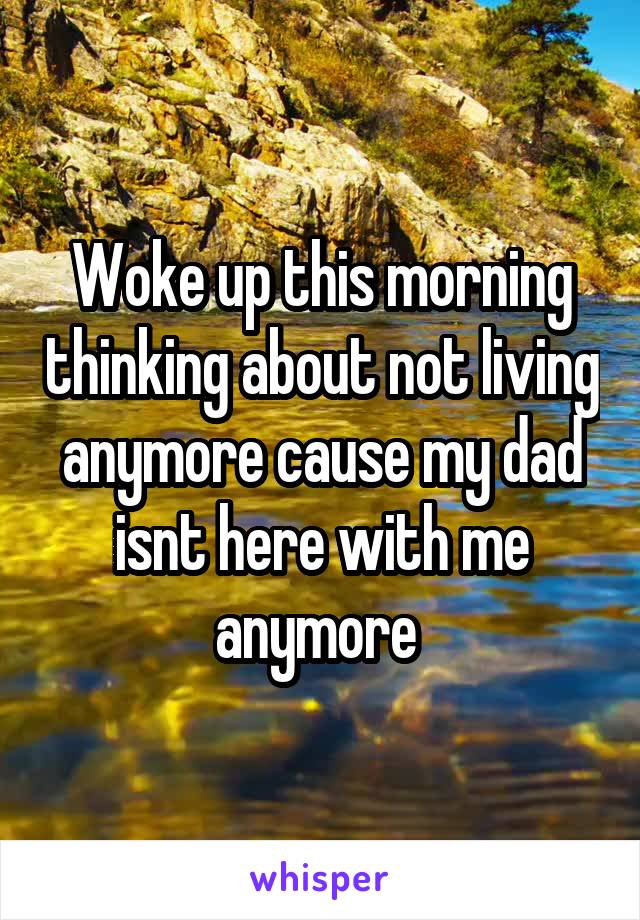 Woke up this morning thinking about not living anymore cause my dad isnt here with me anymore 