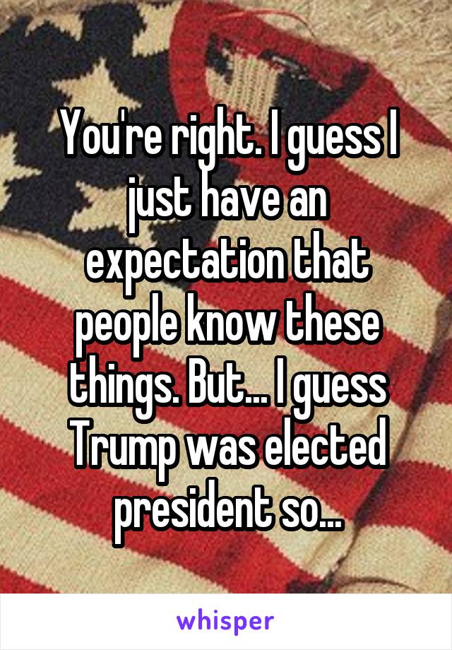 You're right. I guess I just have an expectation that people know these things. But... I guess Trump was elected president so...