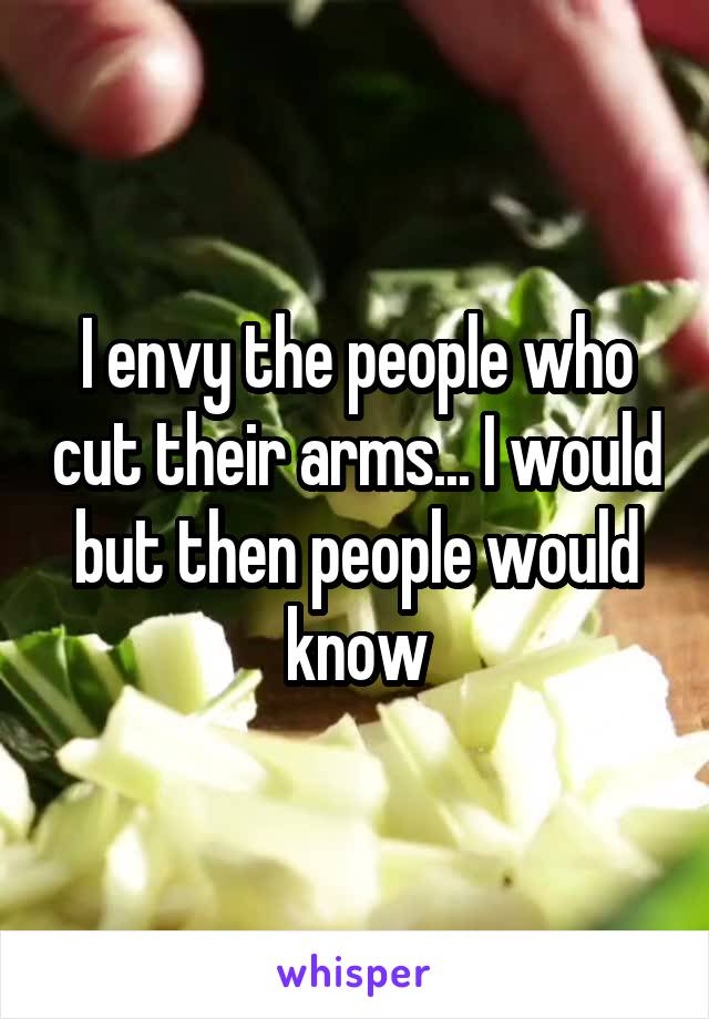 I envy the people who cut their arms... I would but then people would know