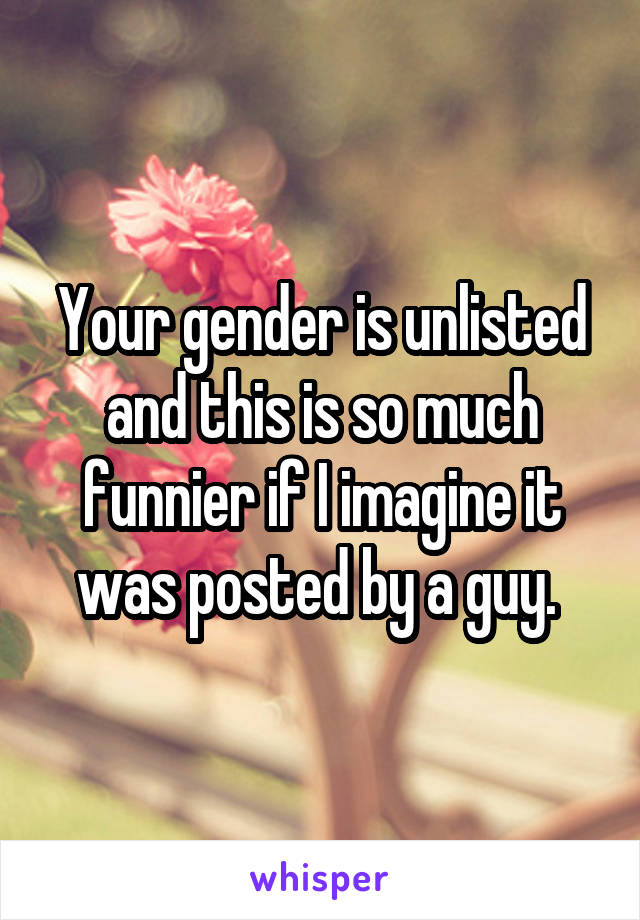 Your gender is unlisted and this is so much funnier if I imagine it was posted by a guy. 