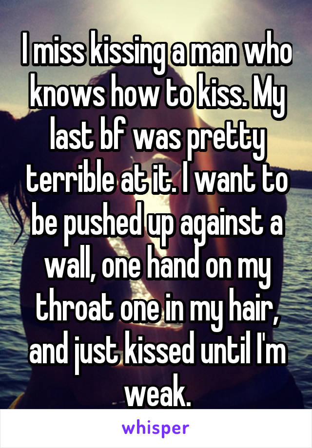 I miss kissing a man who knows how to kiss. My last bf was pretty terrible at it. I want to be pushed up against a wall, one hand on my throat one in my hair, and just kissed until I'm weak.