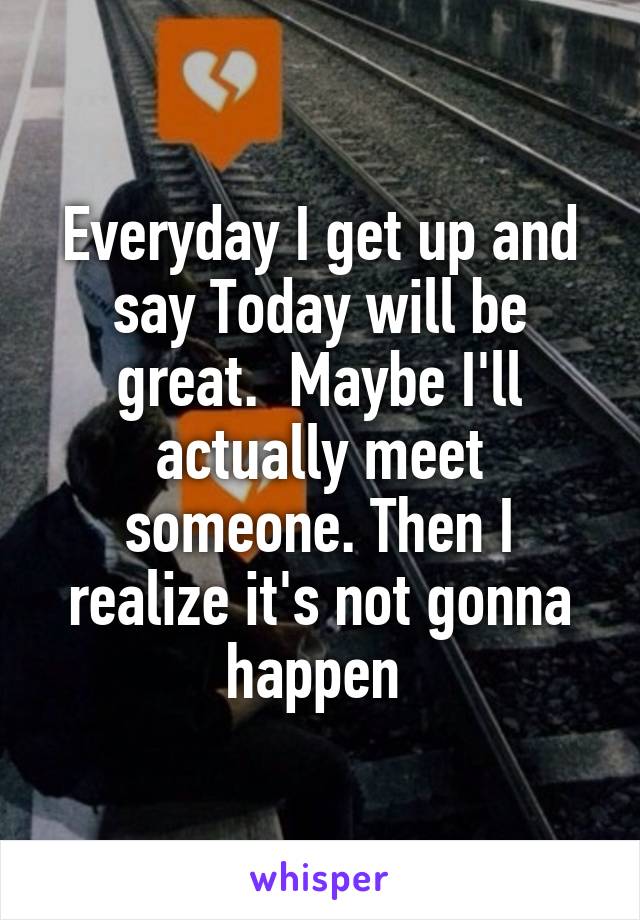 Everyday I get up and say Today will be great.  Maybe I'll actually meet someone. Then I realize it's not gonna happen 