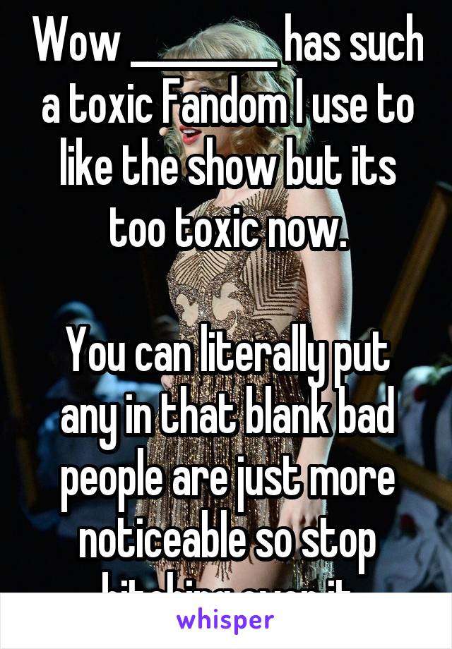 Wow _________ has such a toxic Fandom I use to like the show but its too toxic now.
 
You can literally put any in that blank bad people are just more noticeable so stop bitching over it