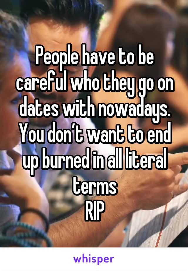 People have to be careful who they go on dates with nowadays. You don’t want to end up burned in all literal terms
RIP