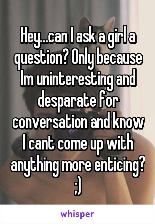 Hey...can I ask a girl a question? Only because Im uninteresting and desparate for conversation and know I cant come up with anything more enticing? ;)