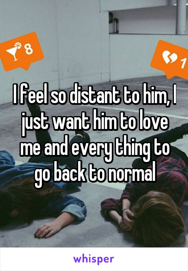 I feel so distant to him, I just want him to love me and every thing to go back to normal