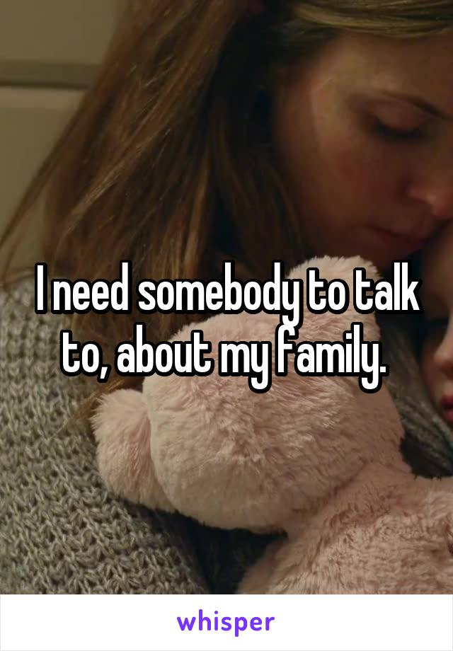 I need somebody to talk to, about my family. 