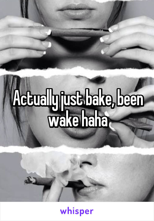 Actually just bake, been wake haha