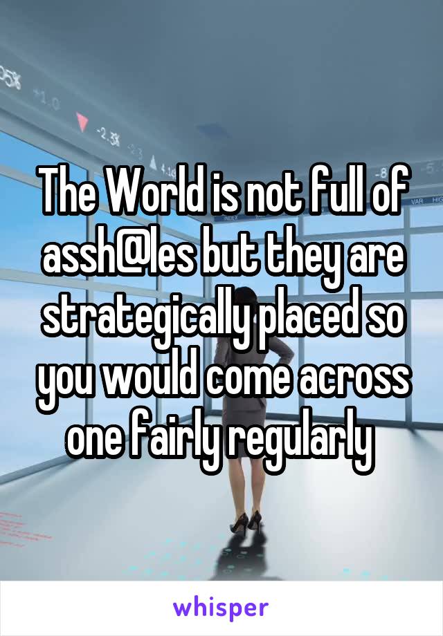 The World is not full of assh@les but they are strategically placed so you would come across one fairly regularly 