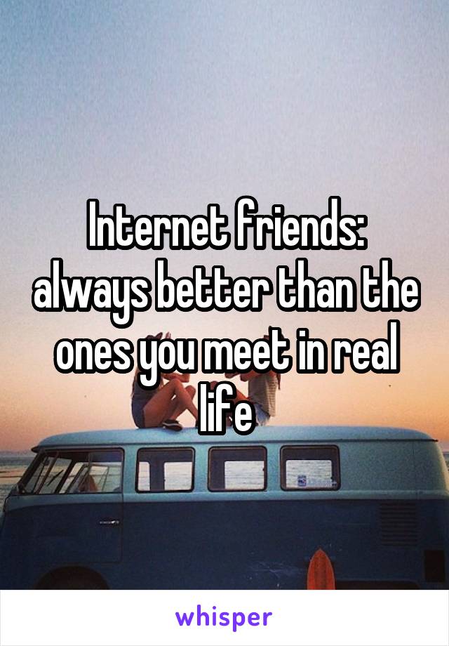 Internet friends: always better than the ones you meet in real life