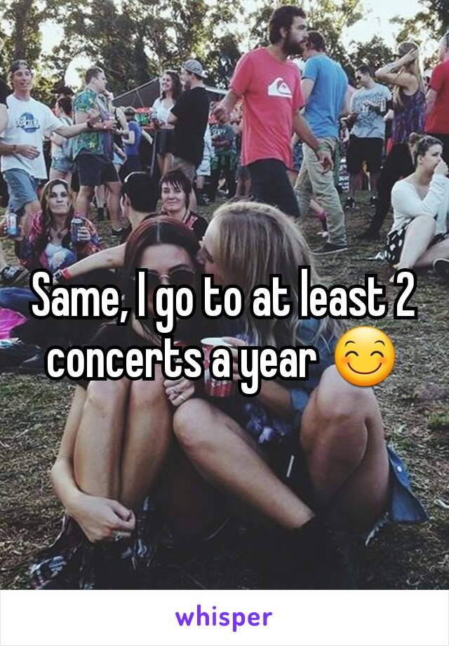 Same, I go to at least 2 concerts a year 😊