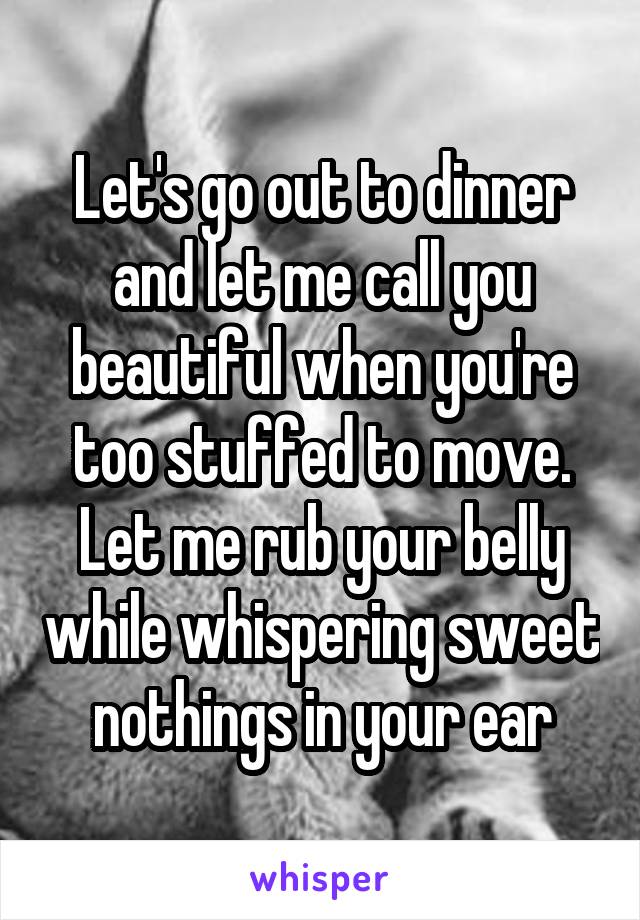 Let's go out to dinner and let me call you beautiful when you're too stuffed to move. Let me rub your belly while whispering sweet nothings in your ear