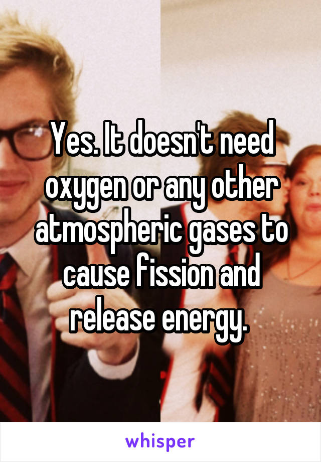 Yes. It doesn't need oxygen or any other atmospheric gases to cause fission and release energy. 