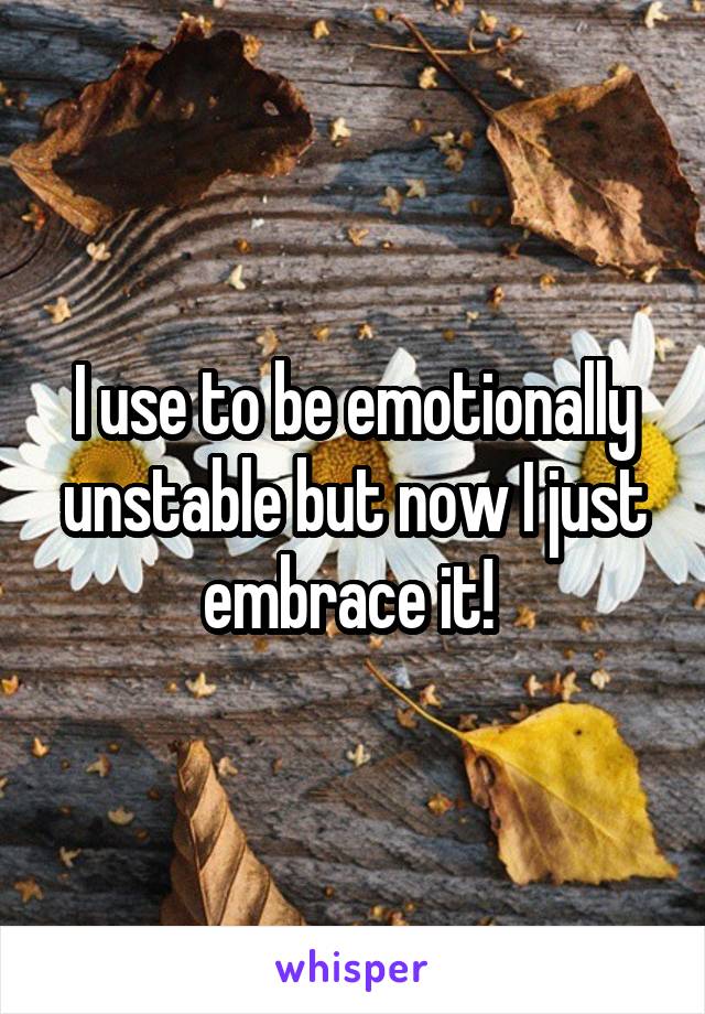 I use to be emotionally unstable but now I just embrace it! 