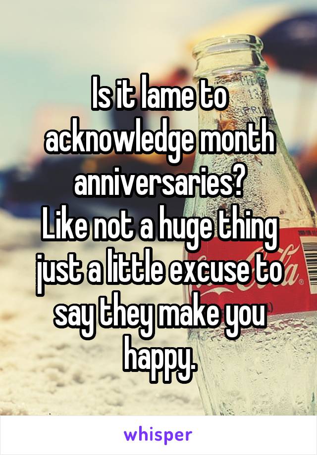 Is it lame to acknowledge month anniversaries?
Like not a huge thing just a little excuse to say they make you happy.