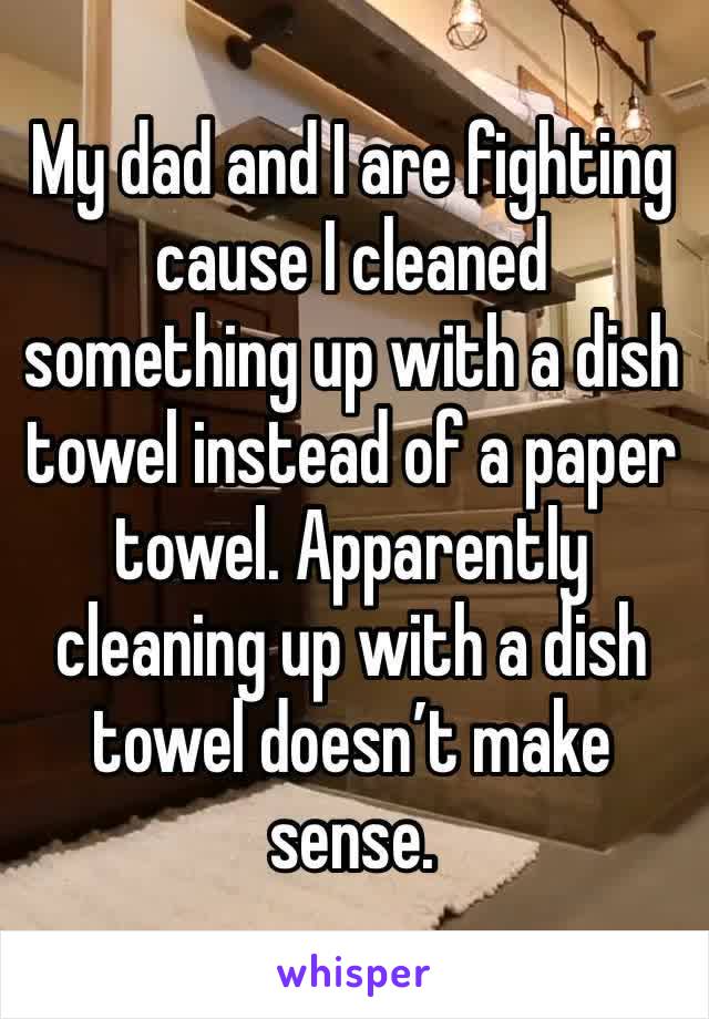 My dad and I are fighting cause I cleaned something up with a dish towel instead of a paper towel. Apparently cleaning up with a dish towel doesn’t make sense. 