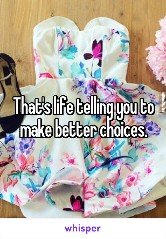 That's life telling you to make better choices.